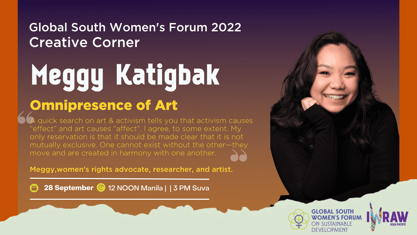 A poster of the Creative Corner with a potrait of Meggy Ketigbak Omnipresense of Art "A quick search on art and activism tells you that activism causes "effect" and art causes "affect". I agree, to some extent. My only reservation is that it should be made clear that it is not mutually exclusive. One cannot exist without the other — they move and are created in harmony with one another.
