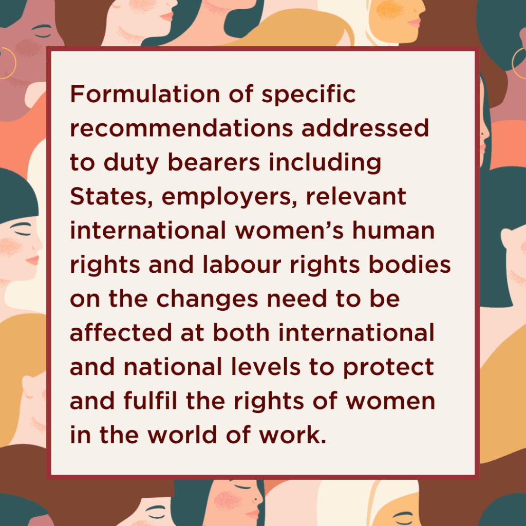 Formulation of specific recommendations addressed to duty bearers including States, employers, relevant international women’s human rights and labour rights bodies (e.g., CEDAW, ILO etc) on the changes that need to be affected at both international and national levels to protect and fulfil the rights of women in the world of work.