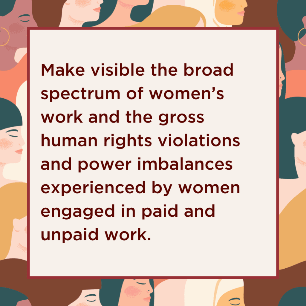 Make visible the broad spectrum of women’s work and the gross human rights violations and power imbalances experienced by women engaged in paid and unpaid work.