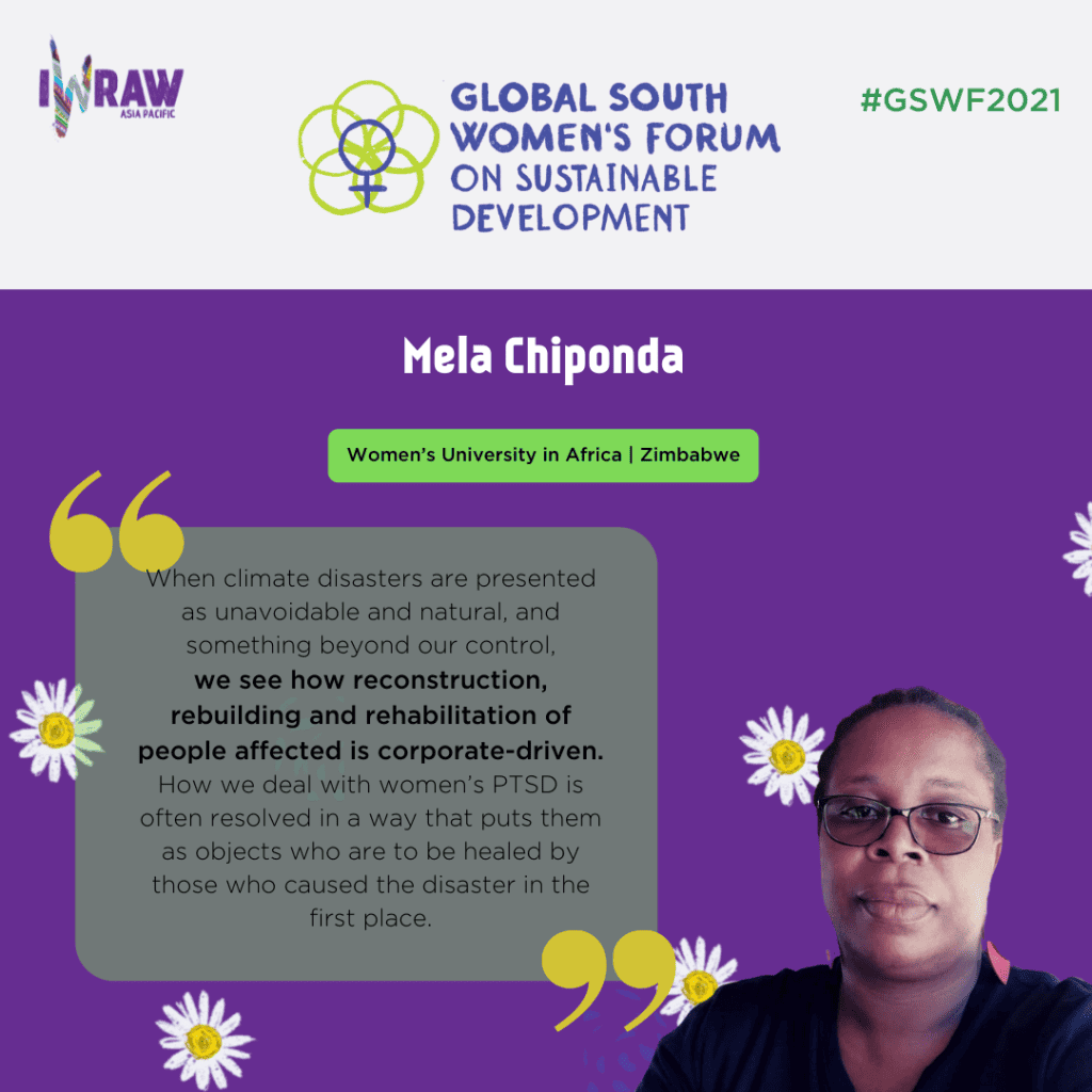 "When climate disaster are presented as unavoidable and natural, and something beyond our control, we see how reconstruction, rebuilding, and rehabilitation of people affected is corporate-driven. How we deal with women's PTSD is often resolved in a way that puts them as objects who are to be healed by those who caused the disaster in the first place." — Mela Chiponda, Women's University in Africa, Zimbabwe.